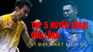 Top 5 huyền thoại cầu lông vĩ đại nhất lịch sử