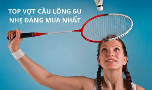 Top 5 cây vợt cầu lông 6U nhẹ, đáng mua nhất 2023